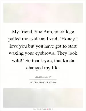 My friend, Sue Ann, in college pulled me aside and said, ‘Honey I love you but you have got to start waxing your eyebrows. They look wild!’ So thank you, that kinda changed my life Picture Quote #1