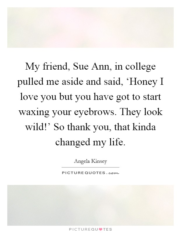 My friend, Sue Ann, in college pulled me aside and said, ‘Honey I love you but you have got to start waxing your eyebrows. They look wild!' So thank you, that kinda changed my life Picture Quote #1