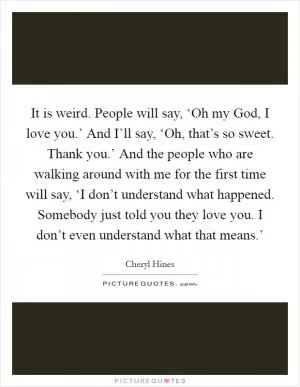 It is weird. People will say, ‘Oh my God, I love you.’ And I’ll say, ‘Oh, that’s so sweet. Thank you.’ And the people who are walking around with me for the first time will say, ‘I don’t understand what happened. Somebody just told you they love you. I don’t even understand what that means.’ Picture Quote #1