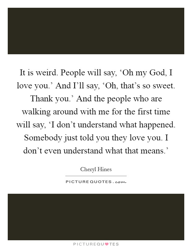 It is weird. People will say, ‘Oh my God, I love you.' And I'll say, ‘Oh, that's so sweet. Thank you.' And the people who are walking around with me for the first time will say, ‘I don't understand what happened. Somebody just told you they love you. I don't even understand what that means.' Picture Quote #1