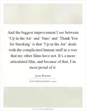 And the biggest improvement I see between ‘Up in the Air’ and ‘Juno’ and ‘Thank You for Smoking’ is that ‘Up in the Air’ deals with the complicated human stuff in a way that my other films have not. It’s a more articulated film, and because of that, I’m most proud of it Picture Quote #1