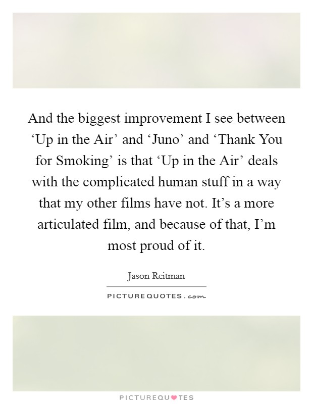 And the biggest improvement I see between ‘Up in the Air' and ‘Juno' and ‘Thank You for Smoking' is that ‘Up in the Air' deals with the complicated human stuff in a way that my other films have not. It's a more articulated film, and because of that, I'm most proud of it Picture Quote #1