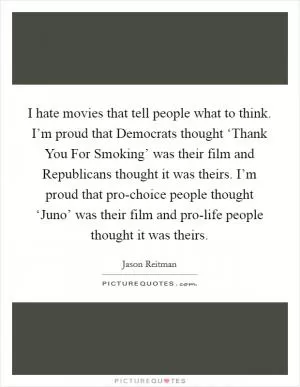 I hate movies that tell people what to think. I’m proud that Democrats thought ‘Thank You For Smoking’ was their film and Republicans thought it was theirs. I’m proud that pro-choice people thought ‘Juno’ was their film and pro-life people thought it was theirs Picture Quote #1