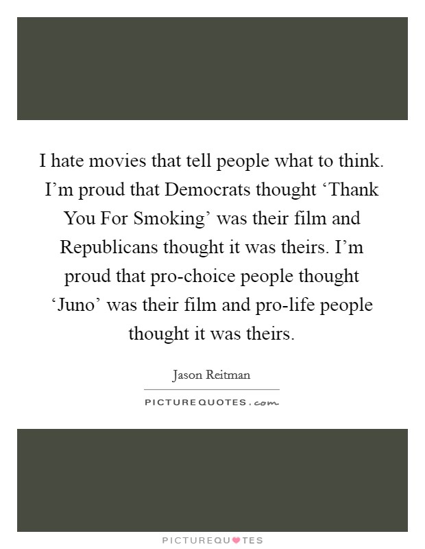 I hate movies that tell people what to think. I'm proud that Democrats thought ‘Thank You For Smoking' was their film and Republicans thought it was theirs. I'm proud that pro-choice people thought ‘Juno' was their film and pro-life people thought it was theirs Picture Quote #1