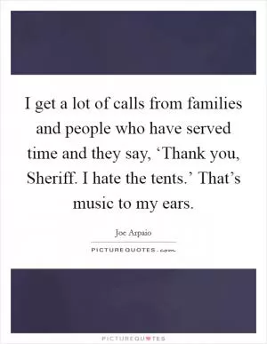 I get a lot of calls from families and people who have served time and they say, ‘Thank you, Sheriff. I hate the tents.’ That’s music to my ears Picture Quote #1