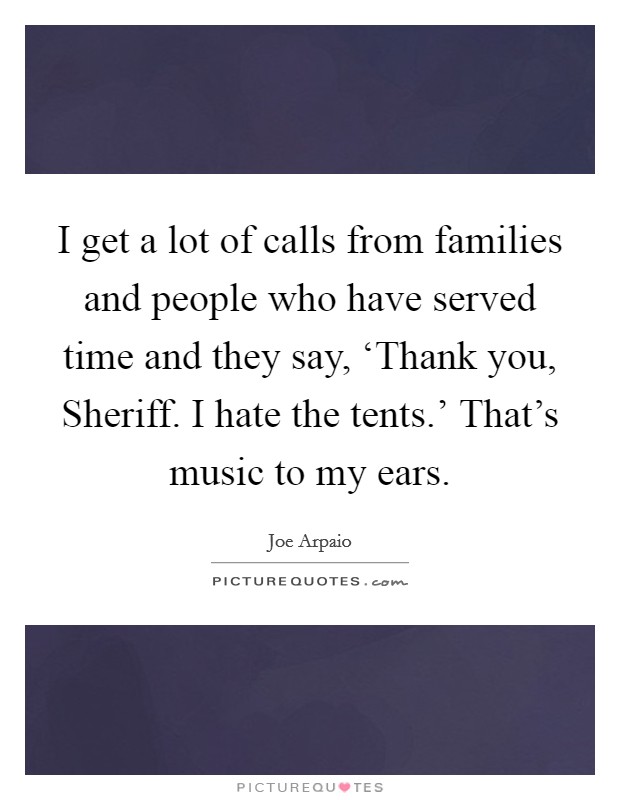 I get a lot of calls from families and people who have served time and they say, ‘Thank you, Sheriff. I hate the tents.' That's music to my ears Picture Quote #1