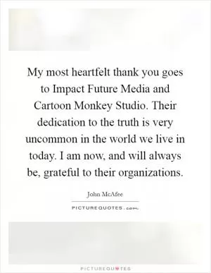 My most heartfelt thank you goes to Impact Future Media and Cartoon Monkey Studio. Their dedication to the truth is very uncommon in the world we live in today. I am now, and will always be, grateful to their organizations Picture Quote #1