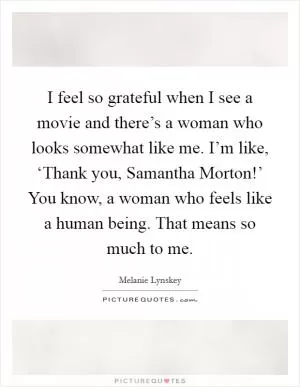 I feel so grateful when I see a movie and there’s a woman who looks somewhat like me. I’m like, ‘Thank you, Samantha Morton!’ You know, a woman who feels like a human being. That means so much to me Picture Quote #1