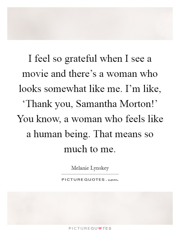 I feel so grateful when I see a movie and there's a woman who looks somewhat like me. I'm like, ‘Thank you, Samantha Morton!' You know, a woman who feels like a human being. That means so much to me Picture Quote #1