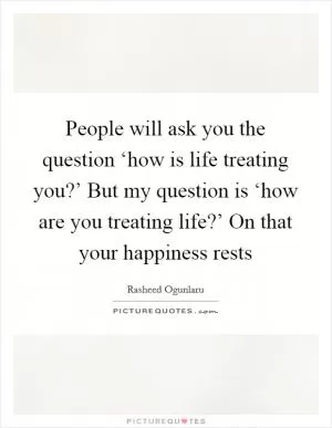 People will ask you the question ‘how is life treating you?’ But my question is ‘how are you treating life?’ On that your happiness rests Picture Quote #1