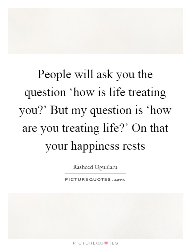 People will ask you the question ‘how is life treating you?' But my question is ‘how are you treating life?' On that your happiness rests Picture Quote #1