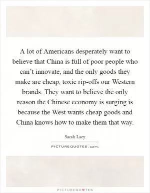 A lot of Americans desperately want to believe that China is full of poor people who can’t innovate, and the only goods they make are cheap, toxic rip-offs our Western brands. They want to believe the only reason the Chinese economy is surging is because the West wants cheap goods and China knows how to make them that way Picture Quote #1