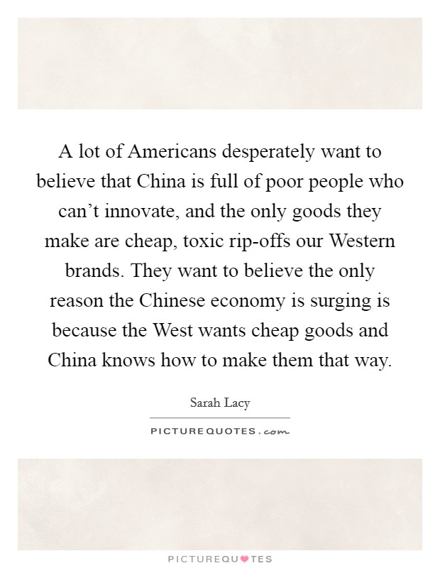 A lot of Americans desperately want to believe that China is full of poor people who can't innovate, and the only goods they make are cheap, toxic rip-offs our Western brands. They want to believe the only reason the Chinese economy is surging is because the West wants cheap goods and China knows how to make them that way Picture Quote #1