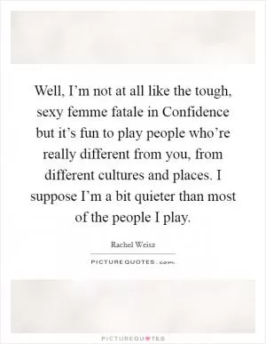 Well, I’m not at all like the tough, sexy femme fatale in Confidence but it’s fun to play people who’re really different from you, from different cultures and places. I suppose I’m a bit quieter than most of the people I play Picture Quote #1