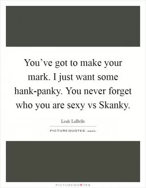 You’ve got to make your mark. I just want some hank-panky. You never forget who you are sexy vs Skanky Picture Quote #1