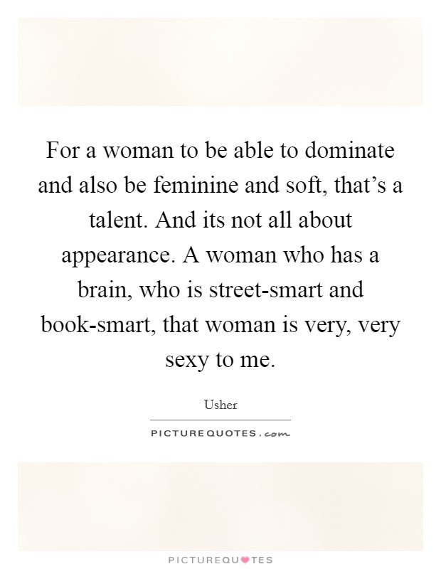 For a woman to be able to dominate and also be feminine and soft, that's a talent. And its not all about appearance. A woman who has a brain, who is street-smart and book-smart, that woman is very, very sexy to me Picture Quote #1