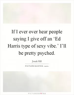 If I ever over hear people saying I give off an ‘Ed Harris type of sexy vibe.’ I’ll be pretty psyched Picture Quote #1