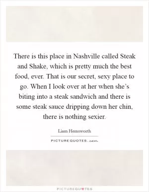 There is this place in Nashville called Steak and Shake, which is pretty much the best food, ever. That is our secret, sexy place to go. When I look over at her when she’s biting into a steak sandwich and there is some steak sauce dripping down her chin, there is nothing sexier Picture Quote #1