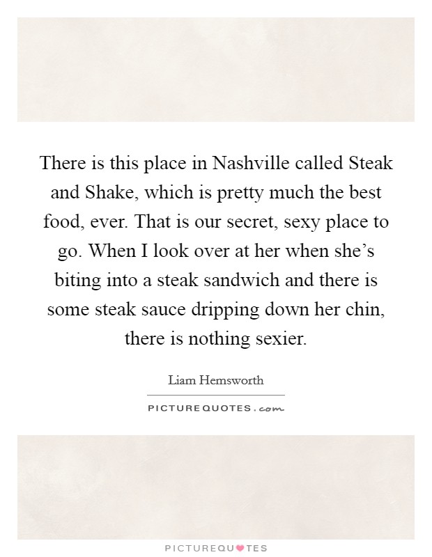 There is this place in Nashville called Steak and Shake, which is pretty much the best food, ever. That is our secret, sexy place to go. When I look over at her when she's biting into a steak sandwich and there is some steak sauce dripping down her chin, there is nothing sexier Picture Quote #1
