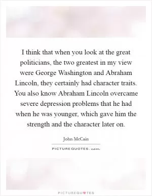 I think that when you look at the great politicians, the two greatest in my view were George Washington and Abraham Lincoln, they certainly had character traits. You also know Abraham Lincoln overcame severe depression problems that he had when he was younger, which gave him the strength and the character later on Picture Quote #1