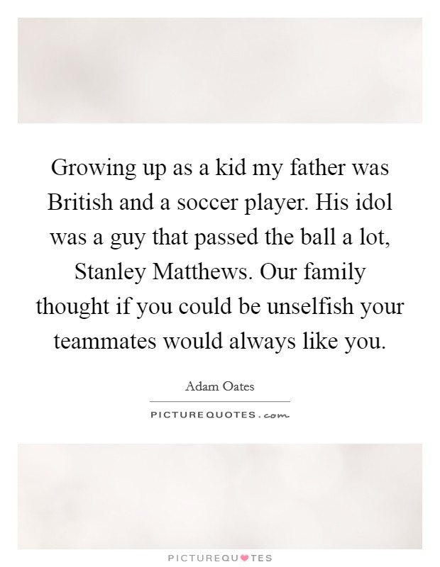 Growing up as a kid my father was British and a soccer player. His idol was a guy that passed the ball a lot, Stanley Matthews. Our family thought if you could be unselfish your teammates would always like you Picture Quote #1