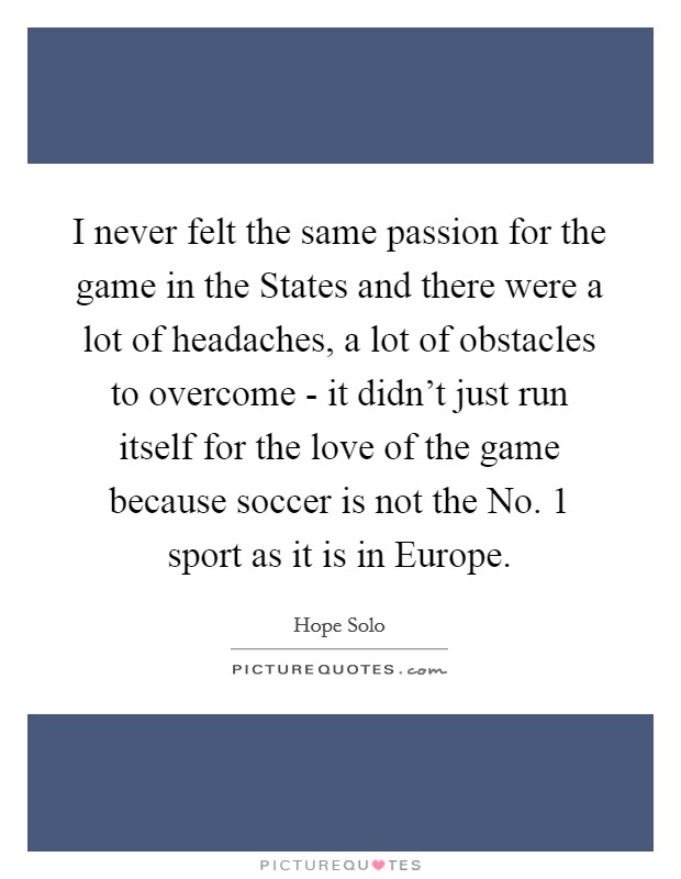 I never felt the same passion for the game in the States and there were a lot of headaches, a lot of obstacles to overcome - it didn't just run itself for the love of the game because soccer is not the No. 1 sport as it is in Europe Picture Quote #1