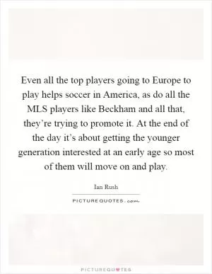 Even all the top players going to Europe to play helps soccer in America, as do all the MLS players like Beckham and all that, they’re trying to promote it. At the end of the day it’s about getting the younger generation interested at an early age so most of them will move on and play Picture Quote #1