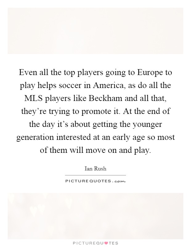 Even all the top players going to Europe to play helps soccer in America, as do all the MLS players like Beckham and all that, they're trying to promote it. At the end of the day it's about getting the younger generation interested at an early age so most of them will move on and play Picture Quote #1