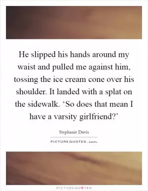 He slipped his hands around my waist and pulled me against him, tossing the ice cream cone over his shoulder. It landed with a splat on the sidewalk. ‘So does that mean I have a varsity girlfriend?’ Picture Quote #1
