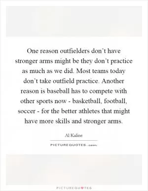 One reason outfielders don’t have stronger arms might be they don’t practice as much as we did. Most teams today don’t take outfield practice. Another reason is baseball has to compete with other sports now - basketball, football, soccer - for the better athletes that might have more skills and stronger arms Picture Quote #1