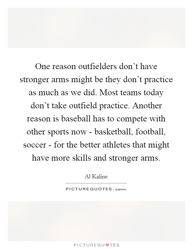 One reason outfielders don't have stronger arms might be they don't practice as much as we did. Most teams today don't take outfield practice. Another reason is baseball has to compete with other sports now - basketball, football, soccer - for the better athletes that might have more skills and stronger arms Picture Quote #1
