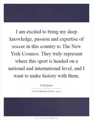 I am excited to bring my deep knowledge, passion and expertise of soccer in this country to The New York Cosmos. They truly represent where this sport is headed on a national and international level, and I want to make history with them Picture Quote #1