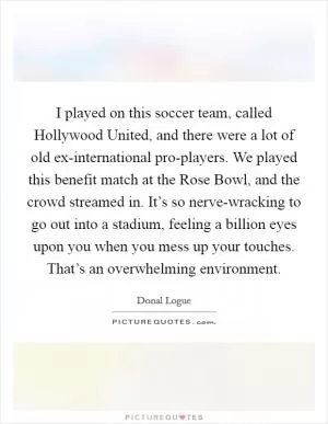 I played on this soccer team, called Hollywood United, and there were a lot of old ex-international pro-players. We played this benefit match at the Rose Bowl, and the crowd streamed in. It’s so nerve-wracking to go out into a stadium, feeling a billion eyes upon you when you mess up your touches. That’s an overwhelming environment Picture Quote #1