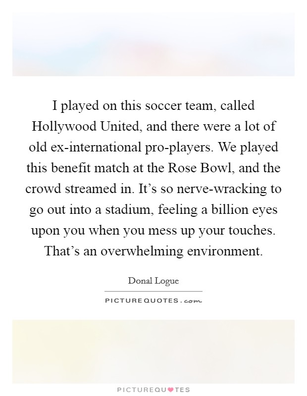 I played on this soccer team, called Hollywood United, and there were a lot of old ex-international pro-players. We played this benefit match at the Rose Bowl, and the crowd streamed in. It's so nerve-wracking to go out into a stadium, feeling a billion eyes upon you when you mess up your touches. That's an overwhelming environment Picture Quote #1