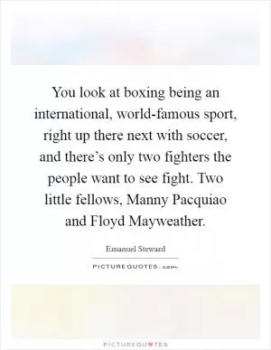 You look at boxing being an international, world-famous sport, right up there next with soccer, and there’s only two fighters the people want to see fight. Two little fellows, Manny Pacquiao and Floyd Mayweather Picture Quote #1