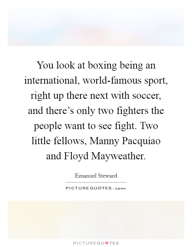 You look at boxing being an international, world-famous sport, right up there next with soccer, and there's only two fighters the people want to see fight. Two little fellows, Manny Pacquiao and Floyd Mayweather Picture Quote #1