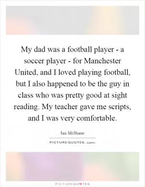 My dad was a football player - a soccer player - for Manchester United, and I loved playing football, but I also happened to be the guy in class who was pretty good at sight reading. My teacher gave me scripts, and I was very comfortable Picture Quote #1