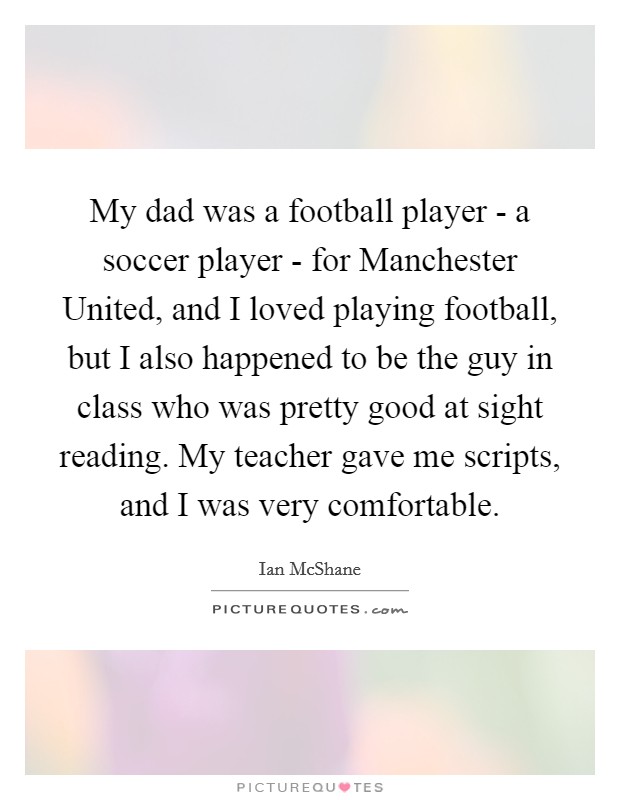 My dad was a football player - a soccer player - for Manchester United, and I loved playing football, but I also happened to be the guy in class who was pretty good at sight reading. My teacher gave me scripts, and I was very comfortable Picture Quote #1