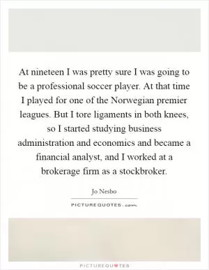 At nineteen I was pretty sure I was going to be a professional soccer player. At that time I played for one of the Norwegian premier leagues. But I tore ligaments in both knees, so I started studying business administration and economics and became a financial analyst, and I worked at a brokerage firm as a stockbroker Picture Quote #1