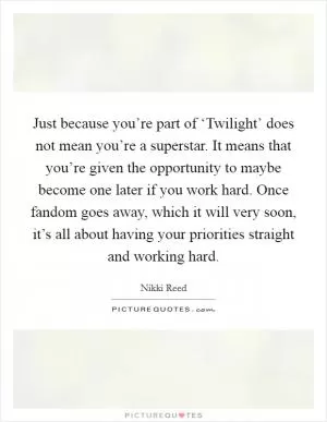 Just because you’re part of ‘Twilight’ does not mean you’re a superstar. It means that you’re given the opportunity to maybe become one later if you work hard. Once fandom goes away, which it will very soon, it’s all about having your priorities straight and working hard Picture Quote #1