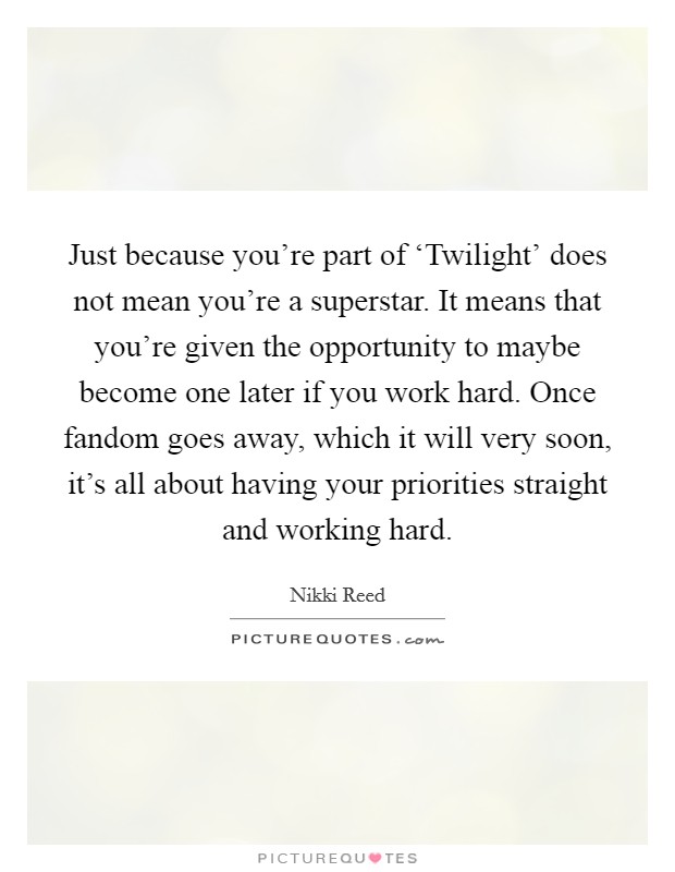 Just because you're part of ‘Twilight' does not mean you're a superstar. It means that you're given the opportunity to maybe become one later if you work hard. Once fandom goes away, which it will very soon, it's all about having your priorities straight and working hard Picture Quote #1