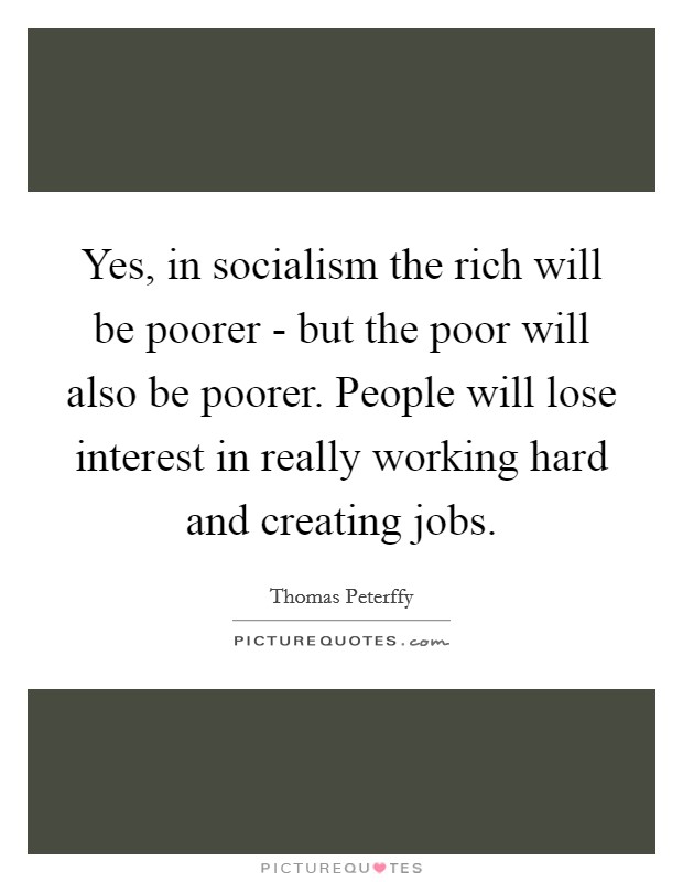 Yes, in socialism the rich will be poorer - but the poor will also be poorer. People will lose interest in really working hard and creating jobs Picture Quote #1