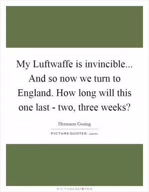 My Luftwaffe is invincible... And so now we turn to England. How long will this one last - two, three weeks? Picture Quote #1