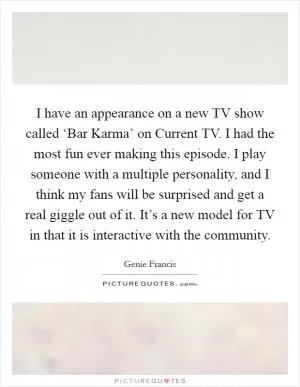 I have an appearance on a new TV show called ‘Bar Karma’ on Current TV. I had the most fun ever making this episode. I play someone with a multiple personality, and I think my fans will be surprised and get a real giggle out of it. It’s a new model for TV in that it is interactive with the community Picture Quote #1