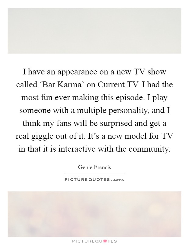 I have an appearance on a new TV show called ‘Bar Karma' on Current TV. I had the most fun ever making this episode. I play someone with a multiple personality, and I think my fans will be surprised and get a real giggle out of it. It's a new model for TV in that it is interactive with the community Picture Quote #1