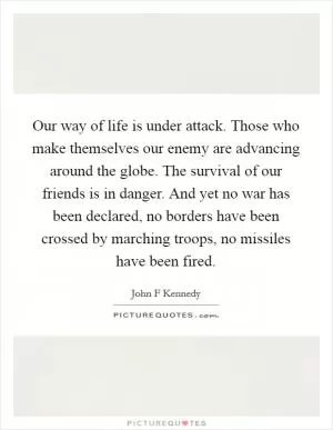 Our way of life is under attack. Those who make themselves our enemy are advancing around the globe. The survival of our friends is in danger. And yet no war has been declared, no borders have been crossed by marching troops, no missiles have been fired Picture Quote #1