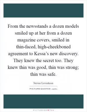 From the newsstands a dozen models smiled up at her from a dozen magazine covers, smiled in thin-faced, high-cheekboned agreement to Kessa’s new discovery. They knew the secret too. They knew thin was good, thin was strong; thin was safe Picture Quote #1