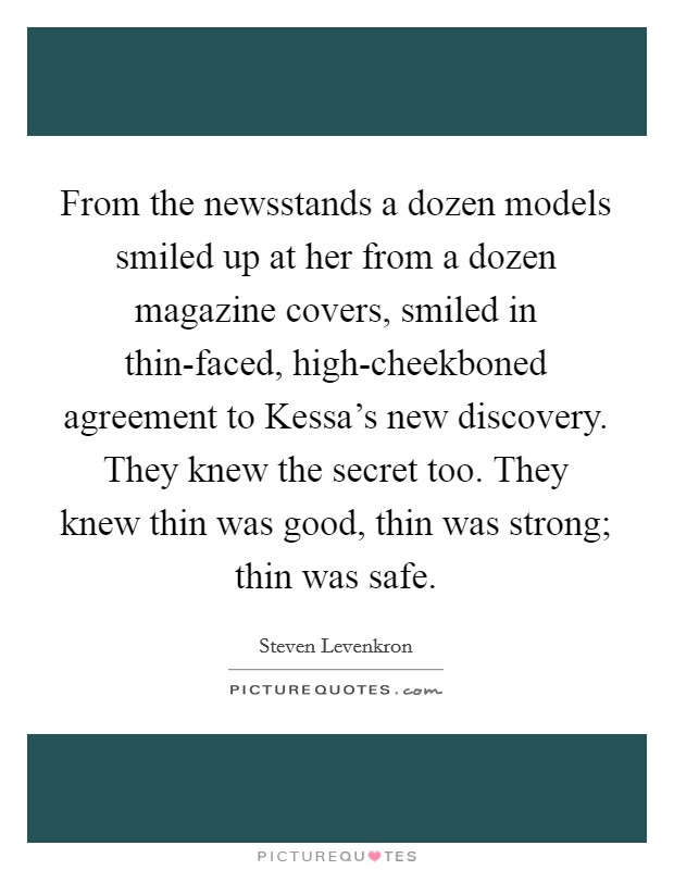 From the newsstands a dozen models smiled up at her from a dozen magazine covers, smiled in thin-faced, high-cheekboned agreement to Kessa's new discovery. They knew the secret too. They knew thin was good, thin was strong; thin was safe Picture Quote #1