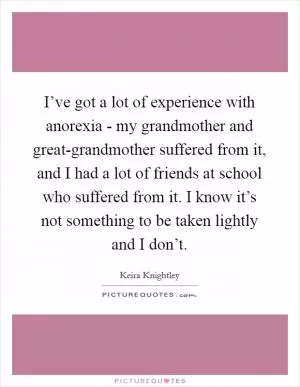 I’ve got a lot of experience with anorexia - my grandmother and great-grandmother suffered from it, and I had a lot of friends at school who suffered from it. I know it’s not something to be taken lightly and I don’t Picture Quote #1
