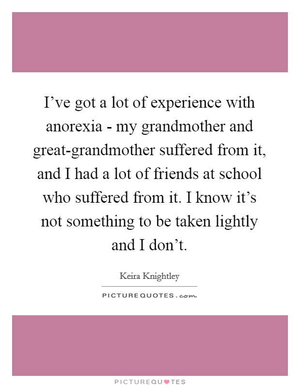 I've got a lot of experience with anorexia - my grandmother and great-grandmother suffered from it, and I had a lot of friends at school who suffered from it. I know it's not something to be taken lightly and I don't Picture Quote #1